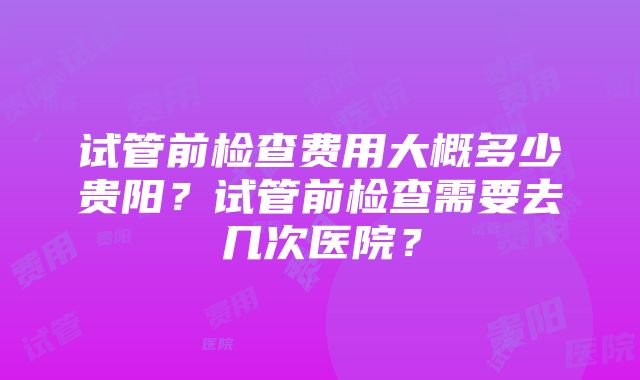 试管前检查费用大概多少贵阳？试管前检查需要去几次医院？