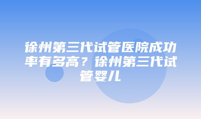 徐州第三代试管医院成功率有多高？徐州第三代试管婴儿