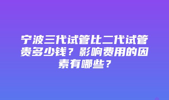 宁波三代试管比二代试管贵多少钱？影响费用的因素有哪些？