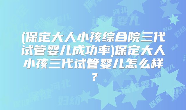 (保定大人小孩综合院三代试管婴儿成功率)保定大人小孩三代试管婴儿怎么样？