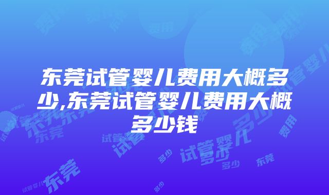 东莞试管婴儿费用大概多少,东莞试管婴儿费用大概多少钱