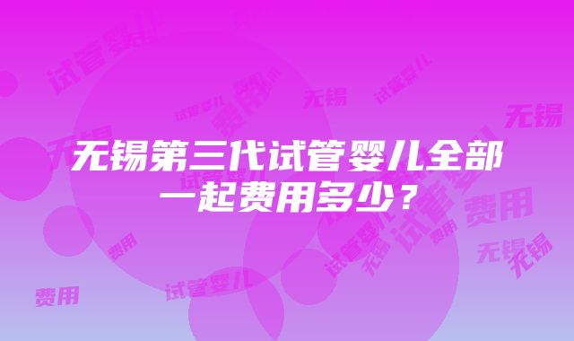 无锡第三代试管婴儿全部一起费用多少？