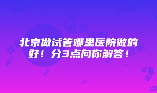 北京做试管哪里医院做的好！分3点向你解答！