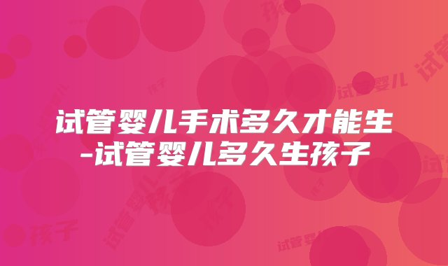 试管婴儿手术多久才能生-试管婴儿多久生孩子