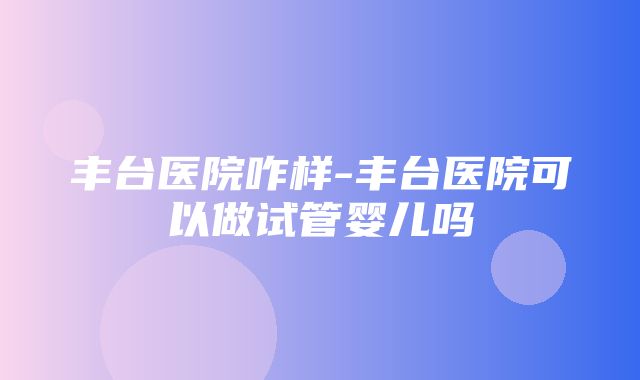 丰台医院咋样-丰台医院可以做试管婴儿吗