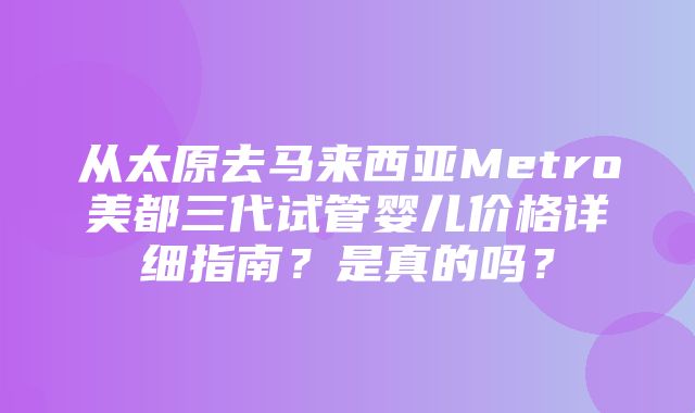 从太原去马来西亚Metro美都三代试管婴儿价格详细指南？是真的吗？