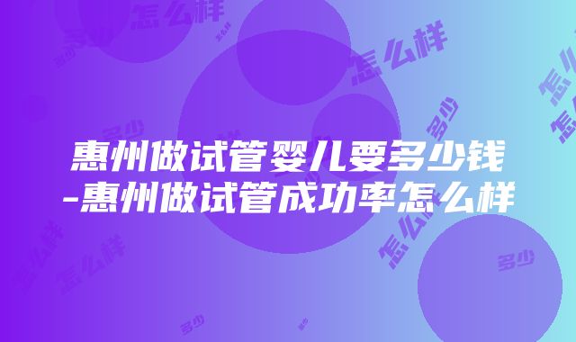 惠州做试管婴儿要多少钱-惠州做试管成功率怎么样