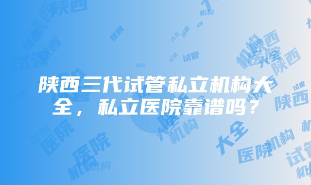 陕西三代试管私立机构大全，私立医院靠谱吗？