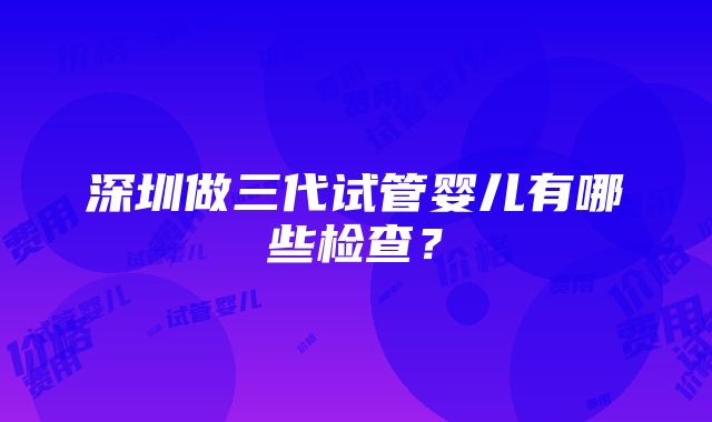 深圳做三代试管婴儿有哪些检查？