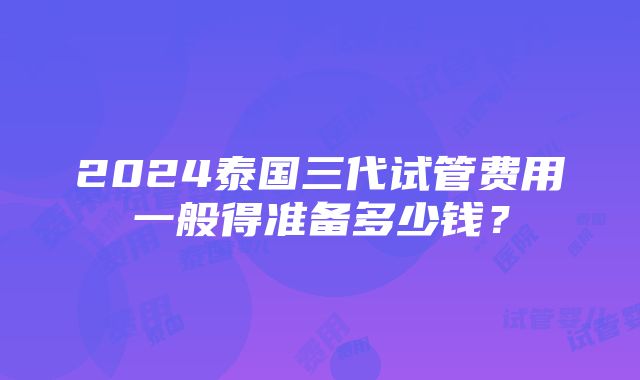 2024泰国三代试管费用一般得准备多少钱？