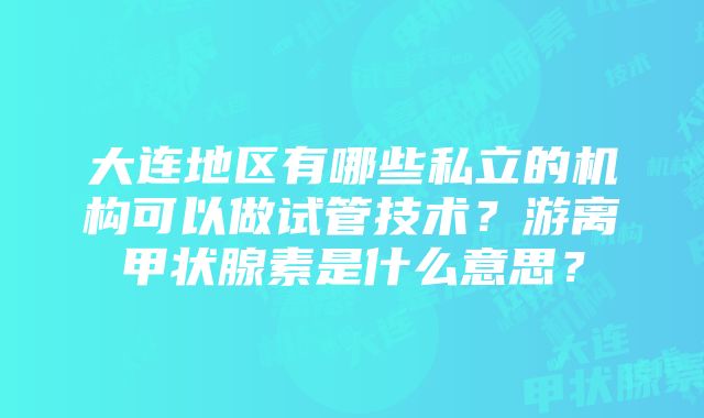 大连地区有哪些私立的机构可以做试管技术？游离甲状腺素是什么意思？