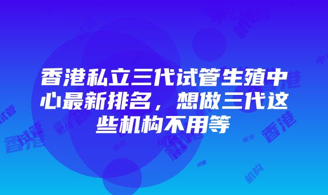 香港私立三代试管生殖中心最新排名，想做三代这些机构不用等