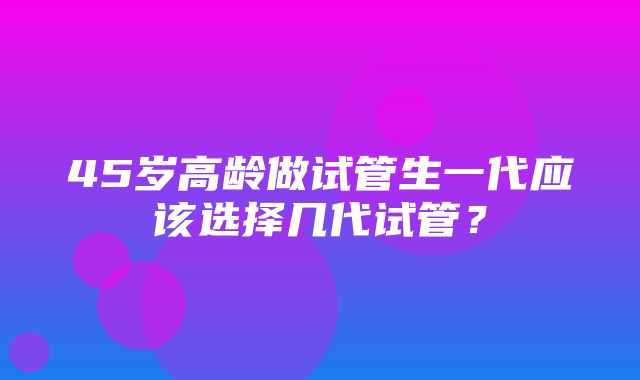 45岁高龄做试管生一代应该选择几代试管？