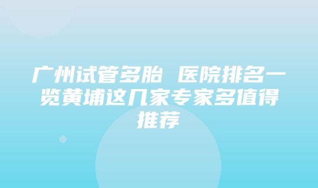 广州试管多胎 医院排名一览黄埔这几家专家多值得推荐