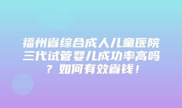 福州省综合成人儿童医院三代试管婴儿成功率高吗？如何有效省钱！