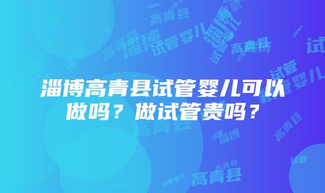 淄博高青县试管婴儿可以做吗？做试管贵吗？