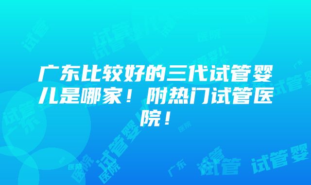 广东比较好的三代试管婴儿是哪家！附热门试管医院！