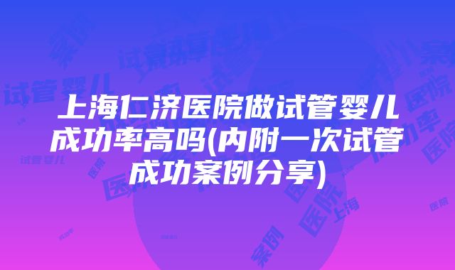 上海仁济医院做试管婴儿成功率高吗(内附一次试管成功案例分享)