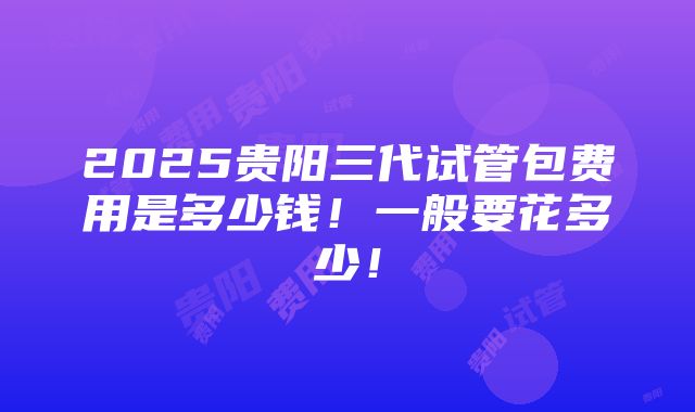 2025贵阳三代试管包费用是多少钱！一般要花多少！