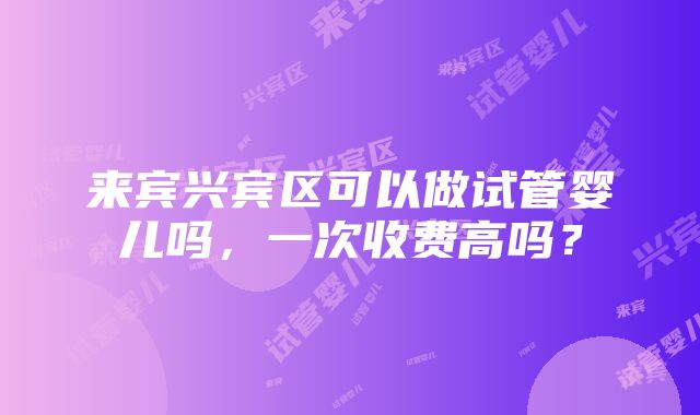 来宾兴宾区可以做试管婴儿吗，一次收费高吗？