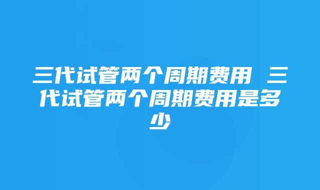 三代试管两个周期费用 三代试管两个周期费用是多少