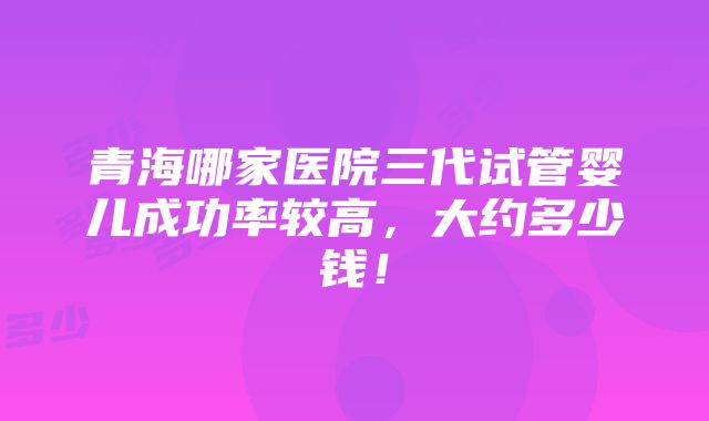 青海哪家医院三代试管婴儿成功率较高，大约多少钱！