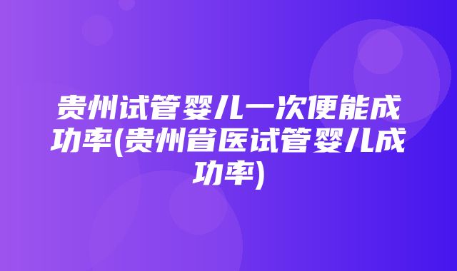 贵州试管婴儿一次便能成功率(贵州省医试管婴儿成功率)