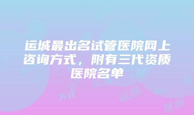 运城最出名试管医院网上咨询方式，附有三代资质医院名单