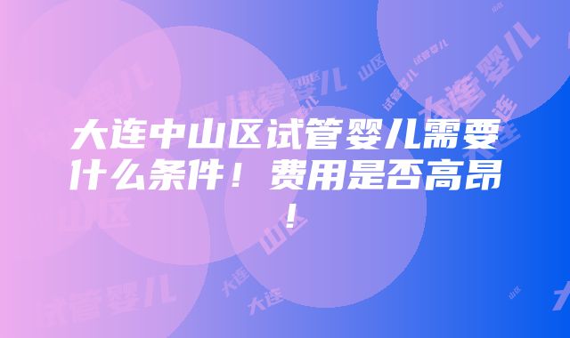 大连中山区试管婴儿需要什么条件！费用是否高昂！