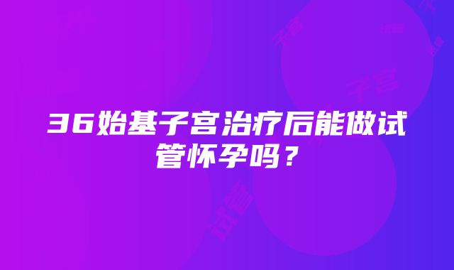 36始基子宫治疗后能做试管怀孕吗？