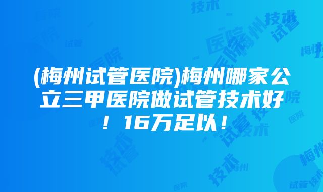 (梅州试管医院)梅州哪家公立三甲医院做试管技术好！16万足以！