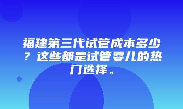 福建第三代试管成本多少？这些都是试管婴儿的热门选择。