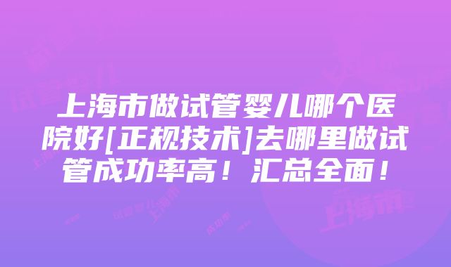 上海市做试管婴儿哪个医院好[正规技术]去哪里做试管成功率高！汇总全面！