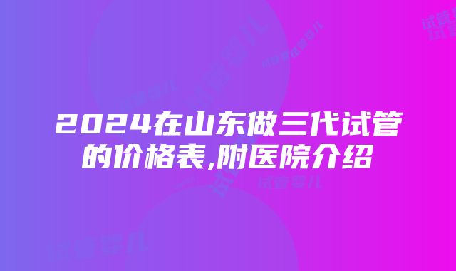 2024在山东做三代试管的价格表,附医院介绍