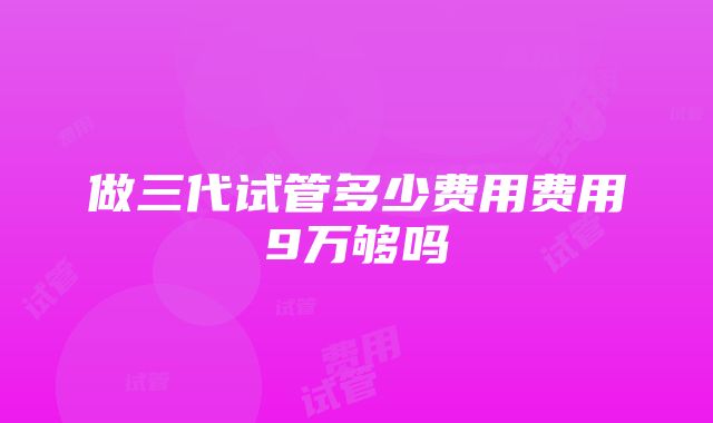 做三代试管多少费用费用9万够吗