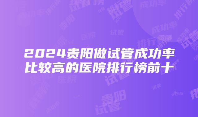 2024贵阳做试管成功率比较高的医院排行榜前十