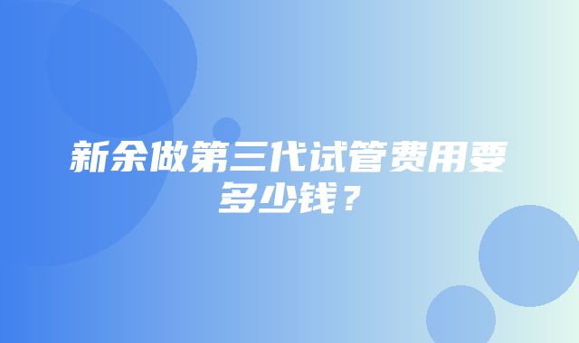 新余做第三代试管费用要多少钱？