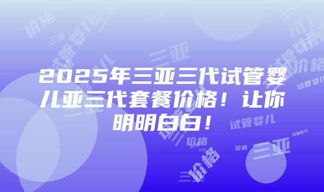 2025年三亚三代试管婴儿亚三代套餐价格！让你明明白白！