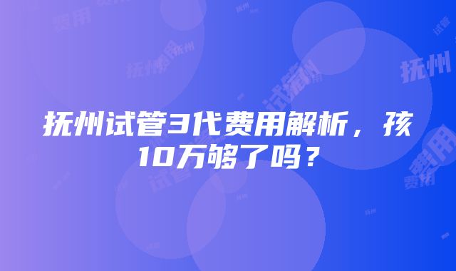 抚州试管3代费用解析，孩10万够了吗？