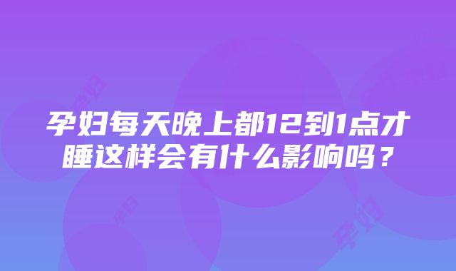 孕妇每天晚上都12到1点才睡这样会有什么影响吗？