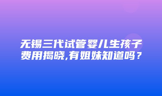 无锡三代试管婴儿生孩子费用揭晓,有姐妹知道吗？