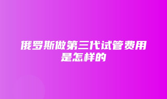 俄罗斯做第三代试管费用是怎样的