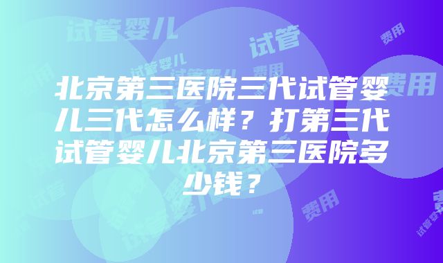 北京第三医院三代试管婴儿三代怎么样？打第三代试管婴儿北京第三医院多少钱？