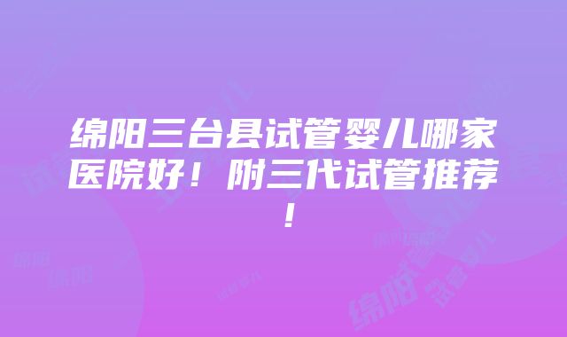 绵阳三台县试管婴儿哪家医院好！附三代试管推荐！