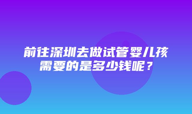 前往深圳去做试管婴儿孩需要的是多少钱呢？