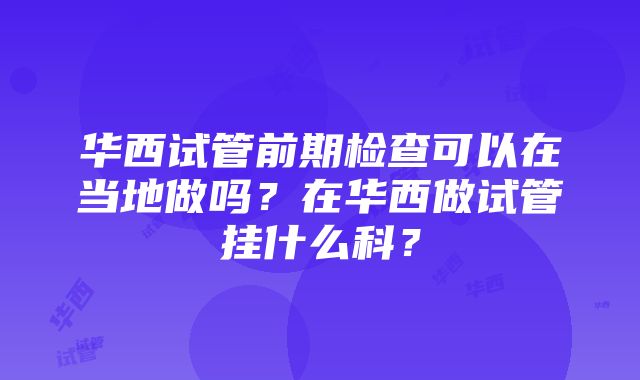 华西试管前期检查可以在当地做吗？在华西做试管挂什么科？