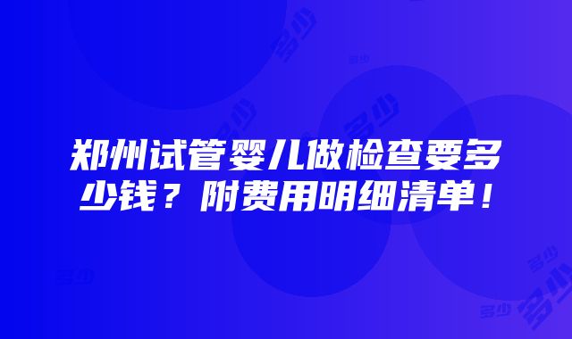 郑州试管婴儿做检查要多少钱？附费用明细清单！