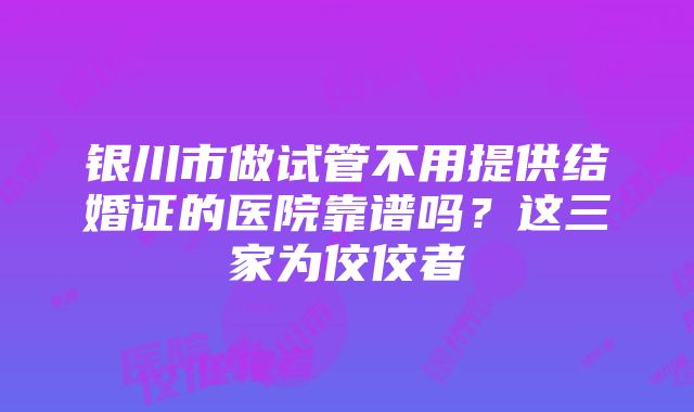 银川市做试管不用提供结婚证的医院靠谱吗？这三家为佼佼者