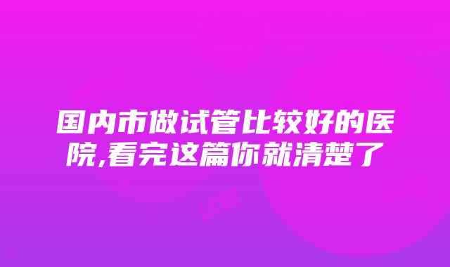 国内市做试管比较好的医院,看完这篇你就清楚了