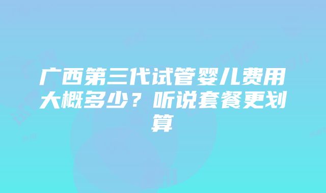 广西第三代试管婴儿费用大概多少？听说套餐更划算